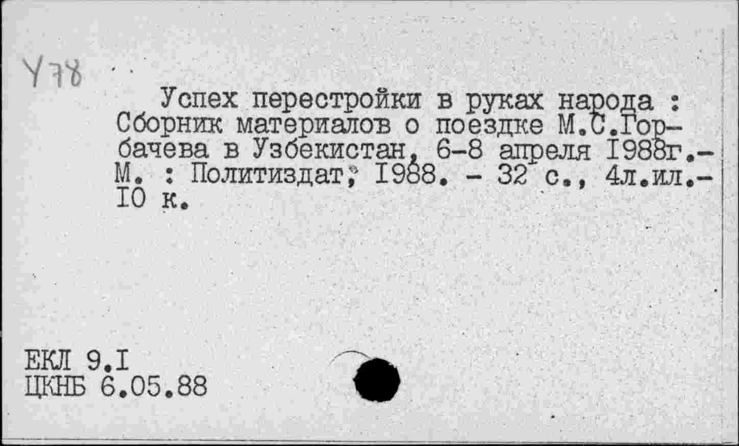 ﻿Успех перестройки в руках народа : Сборник материалов о поездке М.С.Горбачева в Узбекистан, 6-8 апреля 1988г. М. : Политиздат;1 1988. - 32 с., 4л.ил. 10 к.
ЕКЛ 9.1
ЦКНБ 6.05.88